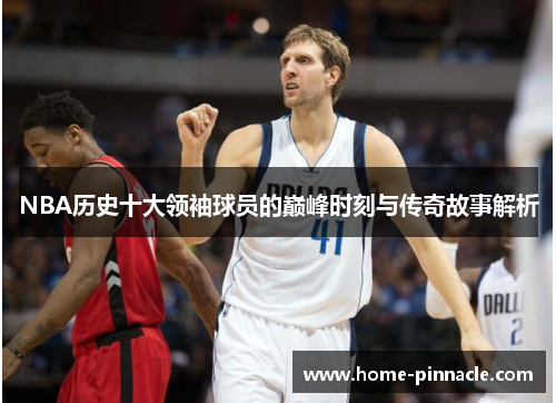 NBA历史十大领袖球员的巅峰时刻与传奇故事解析